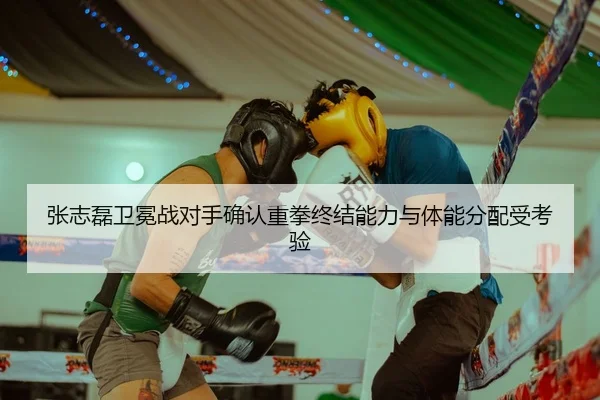 张志磊卫冕战对手确认重拳终结能力与体能分配受考验