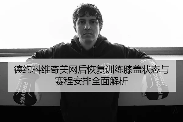 德约科维奇美网后恢复训练膝盖状态与赛程安排全面解析